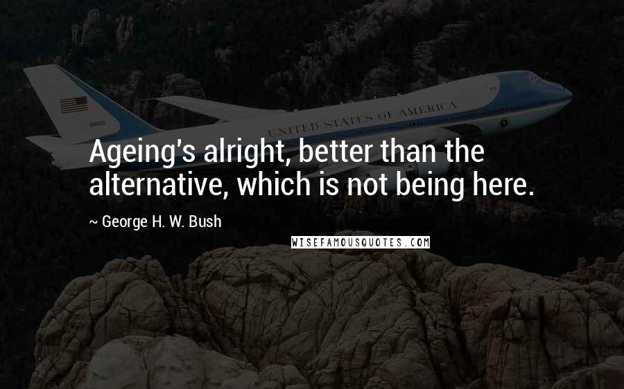 George H. W. Bush Quotes: Ageing's alright, better than the alternative, which is not being here.