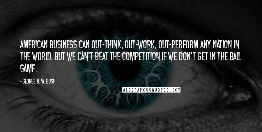 George H. W. Bush Quotes: American business can out-think, out-work, out-perform any nation in the world. But we can't beat the competition if we don't get in the ball game.