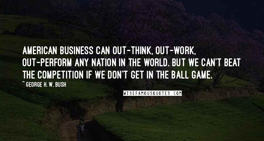 George H. W. Bush Quotes: American business can out-think, out-work, out-perform any nation in the world. But we can't beat the competition if we don't get in the ball game.