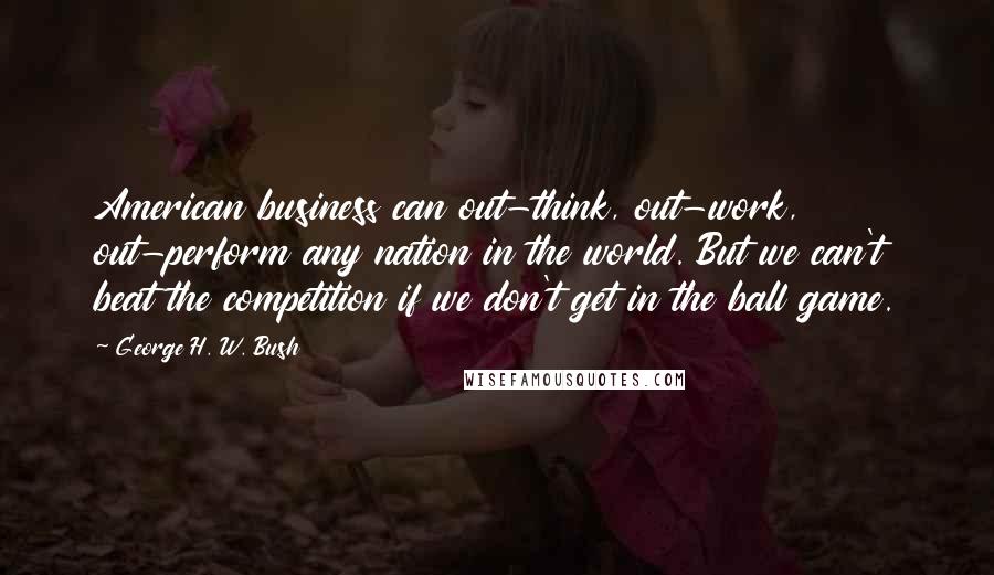 George H. W. Bush Quotes: American business can out-think, out-work, out-perform any nation in the world. But we can't beat the competition if we don't get in the ball game.