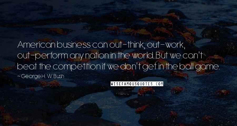 George H. W. Bush Quotes: American business can out-think, out-work, out-perform any nation in the world. But we can't beat the competition if we don't get in the ball game.