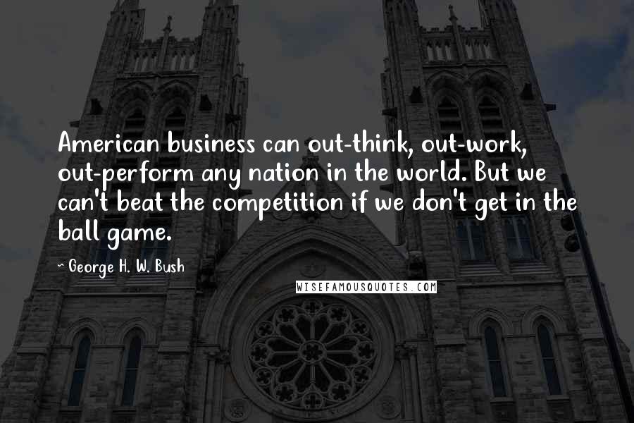 George H. W. Bush Quotes: American business can out-think, out-work, out-perform any nation in the world. But we can't beat the competition if we don't get in the ball game.