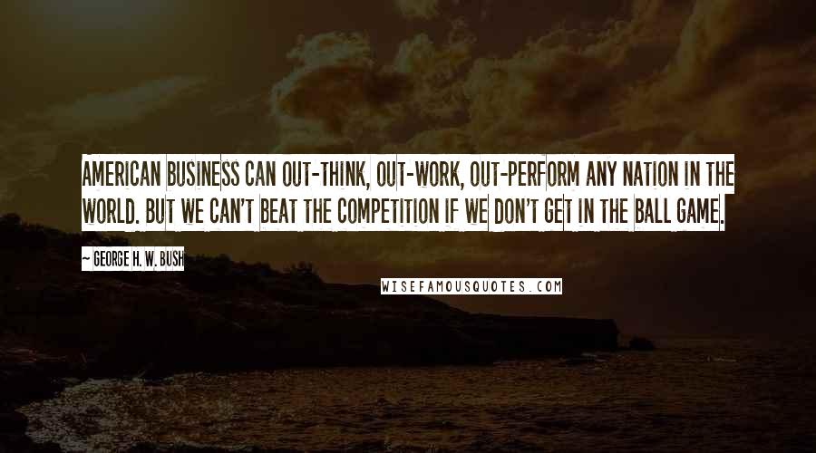 George H. W. Bush Quotes: American business can out-think, out-work, out-perform any nation in the world. But we can't beat the competition if we don't get in the ball game.