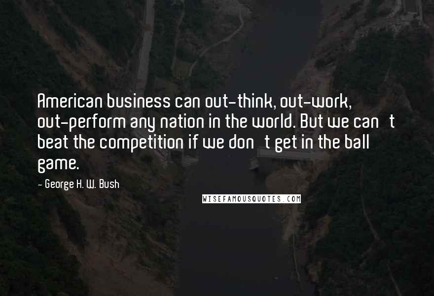 George H. W. Bush Quotes: American business can out-think, out-work, out-perform any nation in the world. But we can't beat the competition if we don't get in the ball game.