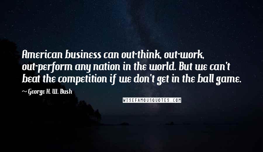 George H. W. Bush Quotes: American business can out-think, out-work, out-perform any nation in the world. But we can't beat the competition if we don't get in the ball game.