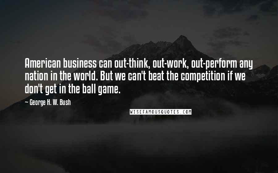 George H. W. Bush Quotes: American business can out-think, out-work, out-perform any nation in the world. But we can't beat the competition if we don't get in the ball game.