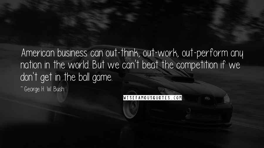 George H. W. Bush Quotes: American business can out-think, out-work, out-perform any nation in the world. But we can't beat the competition if we don't get in the ball game.