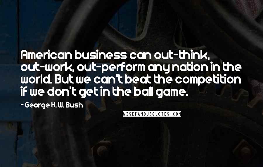 George H. W. Bush Quotes: American business can out-think, out-work, out-perform any nation in the world. But we can't beat the competition if we don't get in the ball game.