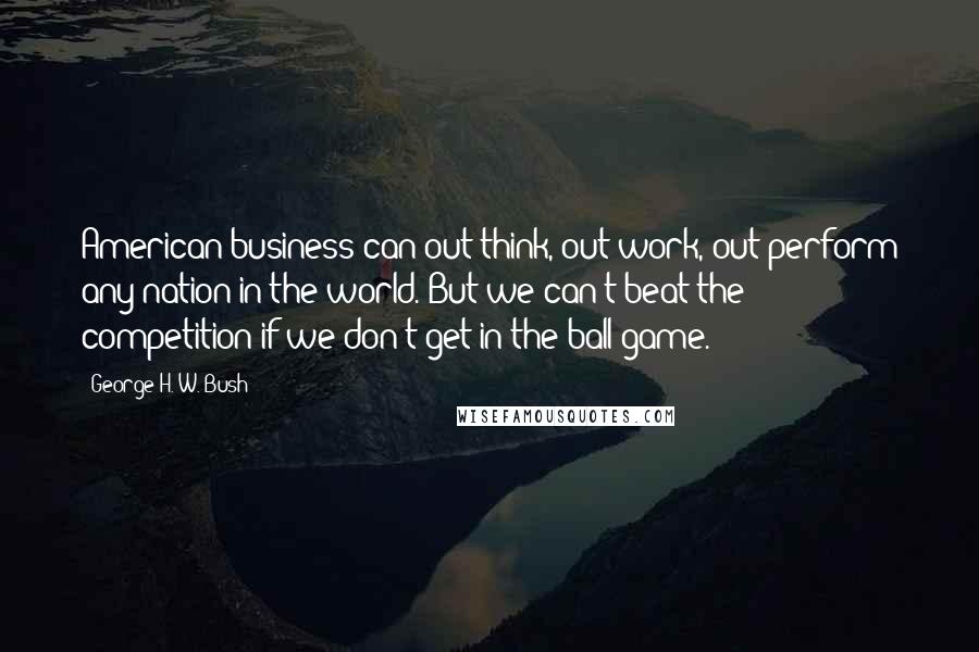 George H. W. Bush Quotes: American business can out-think, out-work, out-perform any nation in the world. But we can't beat the competition if we don't get in the ball game.