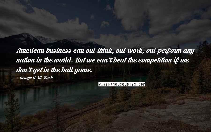 George H. W. Bush Quotes: American business can out-think, out-work, out-perform any nation in the world. But we can't beat the competition if we don't get in the ball game.