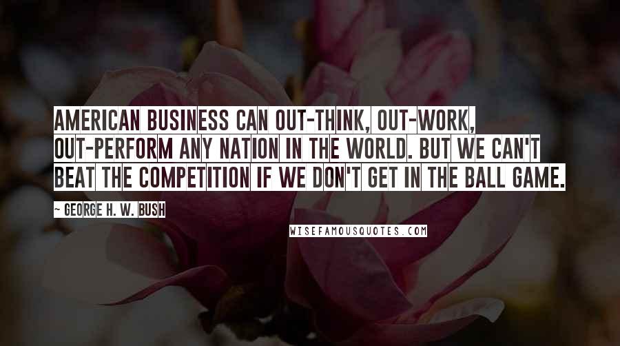 George H. W. Bush Quotes: American business can out-think, out-work, out-perform any nation in the world. But we can't beat the competition if we don't get in the ball game.