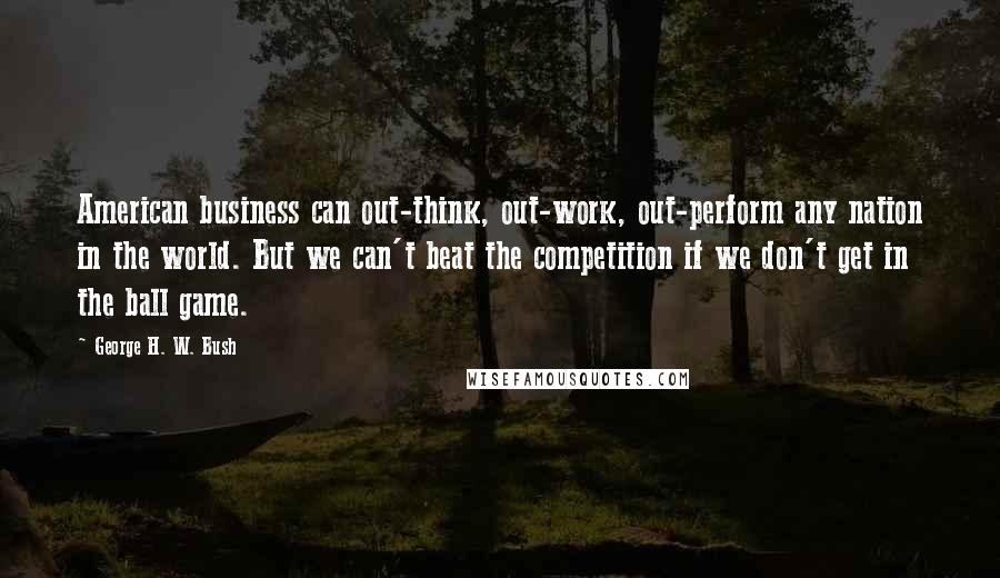 George H. W. Bush Quotes: American business can out-think, out-work, out-perform any nation in the world. But we can't beat the competition if we don't get in the ball game.