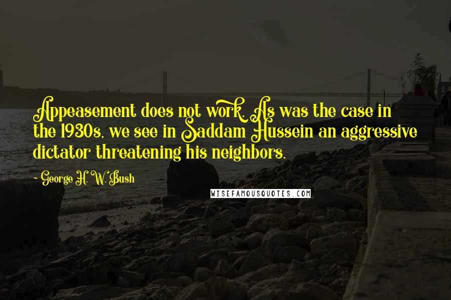 George H. W. Bush Quotes: Appeasement does not work. As was the case in the 1930s, we see in Saddam Hussein an aggressive dictator threatening his neighbors.