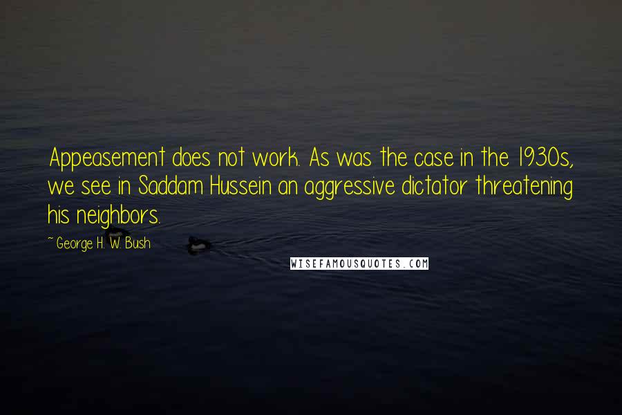 George H. W. Bush Quotes: Appeasement does not work. As was the case in the 1930s, we see in Saddam Hussein an aggressive dictator threatening his neighbors.