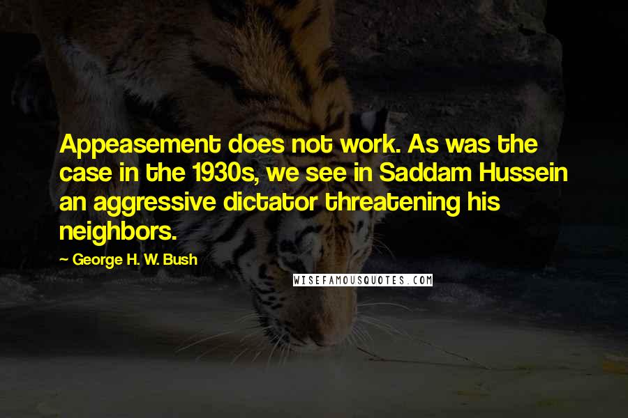 George H. W. Bush Quotes: Appeasement does not work. As was the case in the 1930s, we see in Saddam Hussein an aggressive dictator threatening his neighbors.