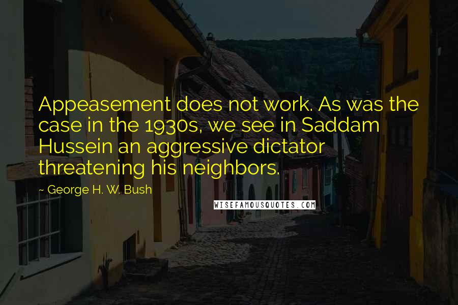 George H. W. Bush Quotes: Appeasement does not work. As was the case in the 1930s, we see in Saddam Hussein an aggressive dictator threatening his neighbors.