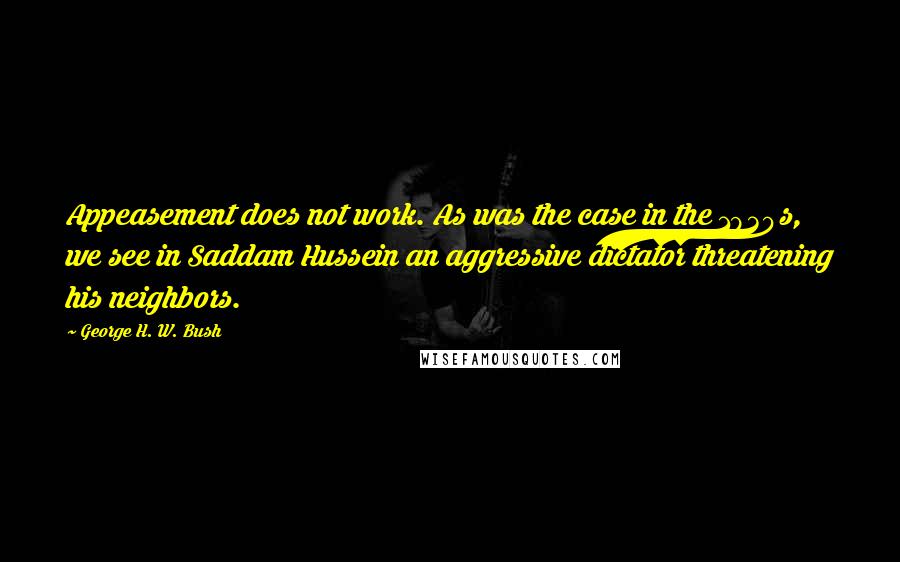 George H. W. Bush Quotes: Appeasement does not work. As was the case in the 1930s, we see in Saddam Hussein an aggressive dictator threatening his neighbors.