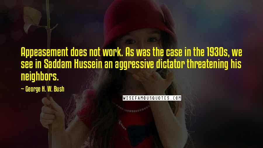 George H. W. Bush Quotes: Appeasement does not work. As was the case in the 1930s, we see in Saddam Hussein an aggressive dictator threatening his neighbors.