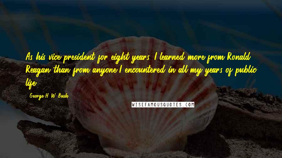 George H. W. Bush Quotes: As his vice president for eight years, I learned more from Ronald Reagan than from anyone I encountered in all my years of public life.