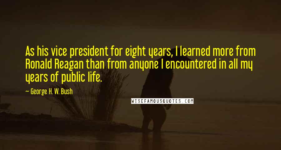 George H. W. Bush Quotes: As his vice president for eight years, I learned more from Ronald Reagan than from anyone I encountered in all my years of public life.