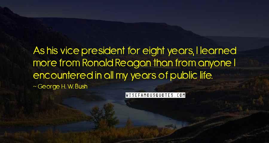 George H. W. Bush Quotes: As his vice president for eight years, I learned more from Ronald Reagan than from anyone I encountered in all my years of public life.