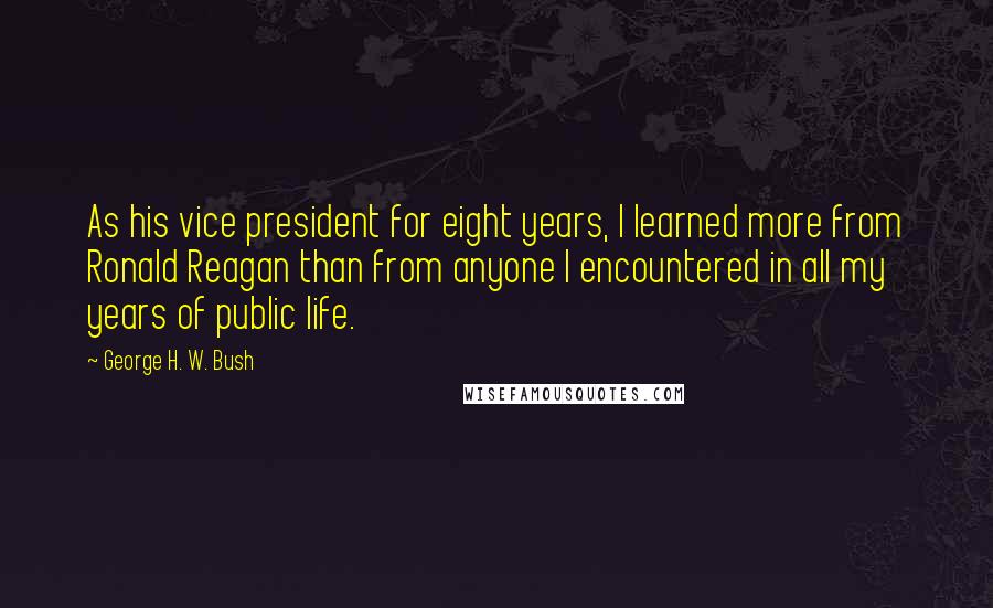 George H. W. Bush Quotes: As his vice president for eight years, I learned more from Ronald Reagan than from anyone I encountered in all my years of public life.