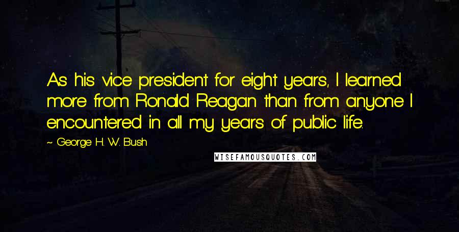 George H. W. Bush Quotes: As his vice president for eight years, I learned more from Ronald Reagan than from anyone I encountered in all my years of public life.