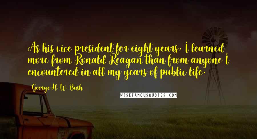 George H. W. Bush Quotes: As his vice president for eight years, I learned more from Ronald Reagan than from anyone I encountered in all my years of public life.