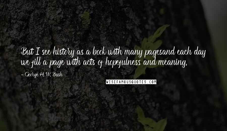 George H. W. Bush Quotes: But I see history as a book with many pagesand each day we fill a page with acts of hopefulness and meaning.