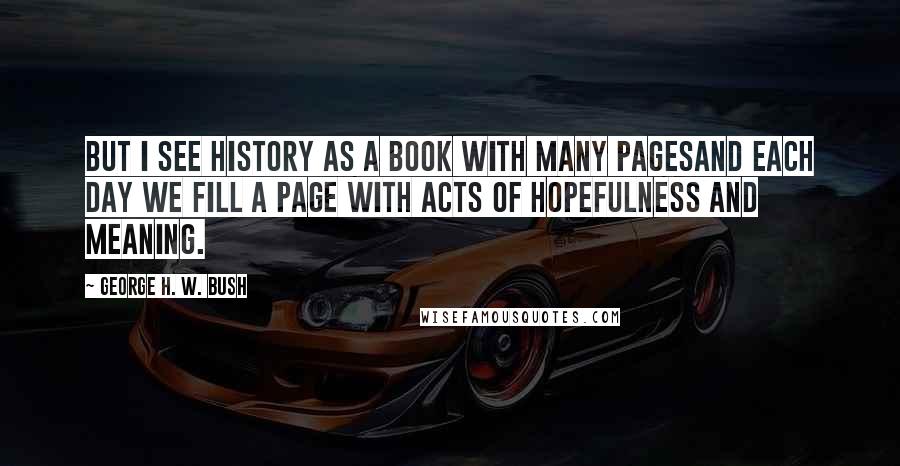 George H. W. Bush Quotes: But I see history as a book with many pagesand each day we fill a page with acts of hopefulness and meaning.