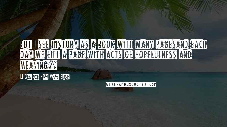 George H. W. Bush Quotes: But I see history as a book with many pagesand each day we fill a page with acts of hopefulness and meaning.