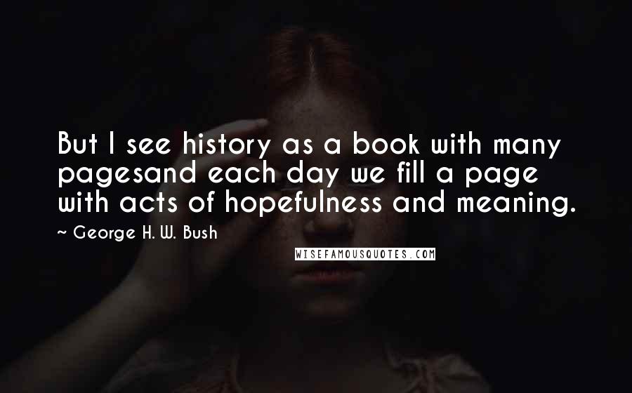 George H. W. Bush Quotes: But I see history as a book with many pagesand each day we fill a page with acts of hopefulness and meaning.