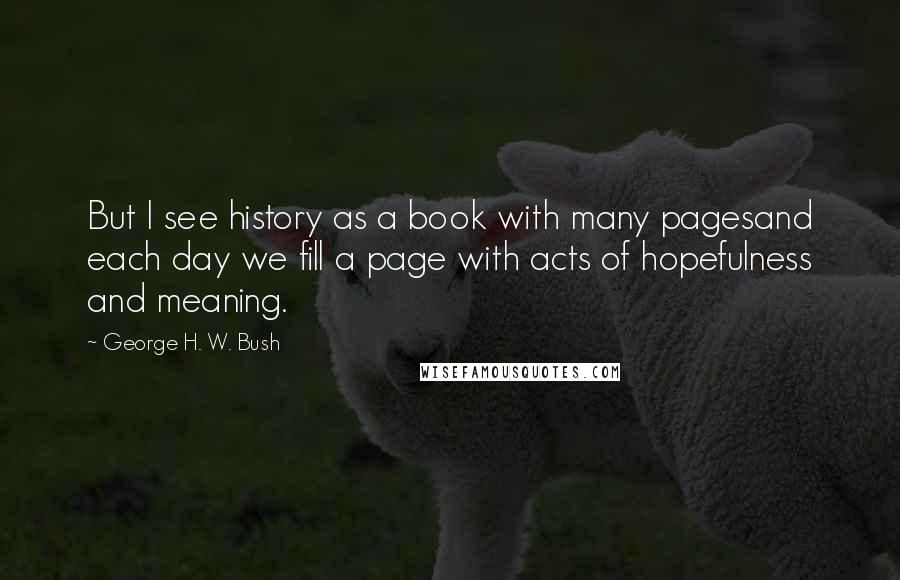 George H. W. Bush Quotes: But I see history as a book with many pagesand each day we fill a page with acts of hopefulness and meaning.