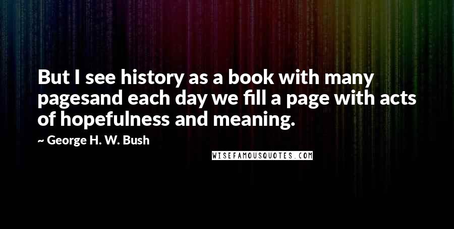 George H. W. Bush Quotes: But I see history as a book with many pagesand each day we fill a page with acts of hopefulness and meaning.