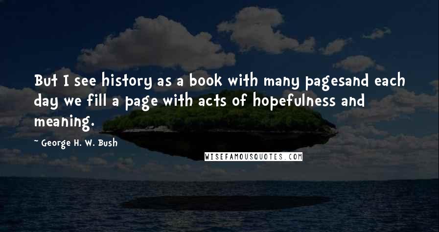 George H. W. Bush Quotes: But I see history as a book with many pagesand each day we fill a page with acts of hopefulness and meaning.