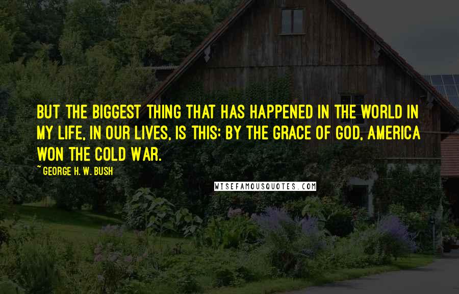 George H. W. Bush Quotes: But the biggest thing that has happened in the world in my life, in our lives, is this: By the grace of God, America won the Cold War.