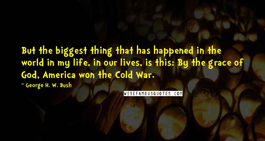 George H. W. Bush Quotes: But the biggest thing that has happened in the world in my life, in our lives, is this: By the grace of God, America won the Cold War.