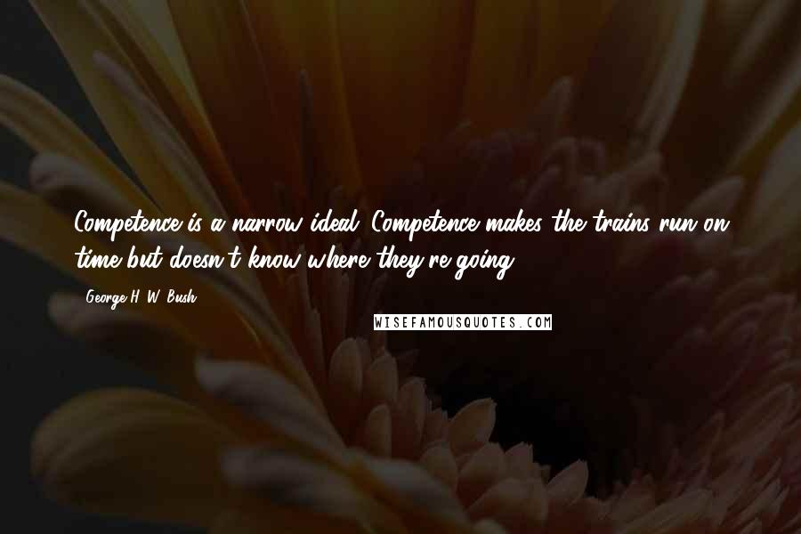 George H. W. Bush Quotes: Competence is a narrow ideal. Competence makes the trains run on time but doesn't know where they're going.