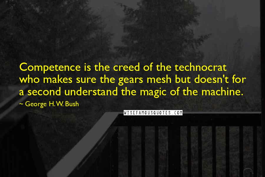 George H. W. Bush Quotes: Competence is the creed of the technocrat who makes sure the gears mesh but doesn't for a second understand the magic of the machine.