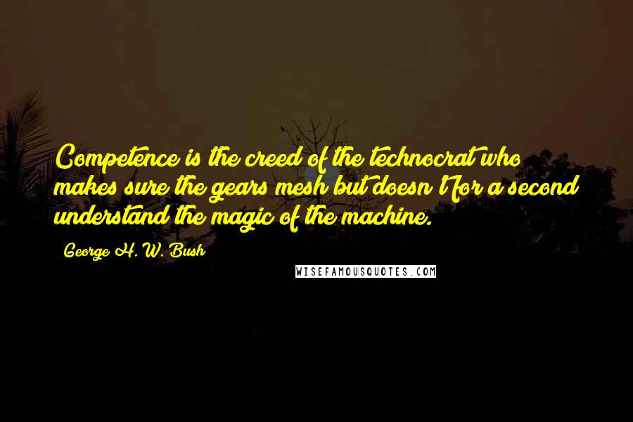 George H. W. Bush Quotes: Competence is the creed of the technocrat who makes sure the gears mesh but doesn't for a second understand the magic of the machine.
