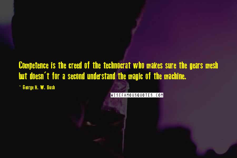 George H. W. Bush Quotes: Competence is the creed of the technocrat who makes sure the gears mesh but doesn't for a second understand the magic of the machine.