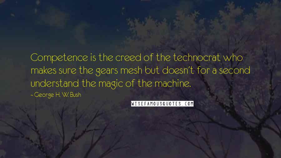 George H. W. Bush Quotes: Competence is the creed of the technocrat who makes sure the gears mesh but doesn't for a second understand the magic of the machine.