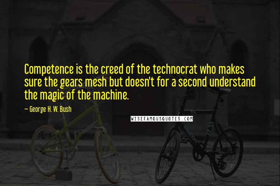 George H. W. Bush Quotes: Competence is the creed of the technocrat who makes sure the gears mesh but doesn't for a second understand the magic of the machine.