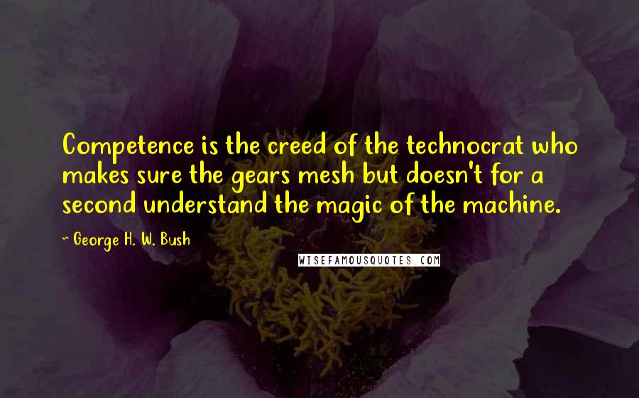 George H. W. Bush Quotes: Competence is the creed of the technocrat who makes sure the gears mesh but doesn't for a second understand the magic of the machine.
