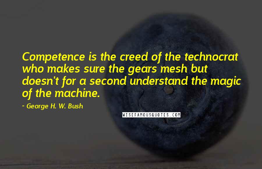 George H. W. Bush Quotes: Competence is the creed of the technocrat who makes sure the gears mesh but doesn't for a second understand the magic of the machine.