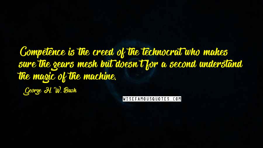 George H. W. Bush Quotes: Competence is the creed of the technocrat who makes sure the gears mesh but doesn't for a second understand the magic of the machine.