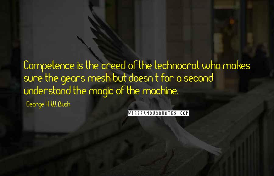 George H. W. Bush Quotes: Competence is the creed of the technocrat who makes sure the gears mesh but doesn't for a second understand the magic of the machine.