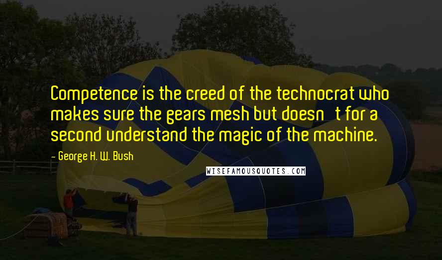 George H. W. Bush Quotes: Competence is the creed of the technocrat who makes sure the gears mesh but doesn't for a second understand the magic of the machine.