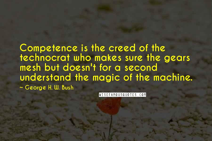 George H. W. Bush Quotes: Competence is the creed of the technocrat who makes sure the gears mesh but doesn't for a second understand the magic of the machine.