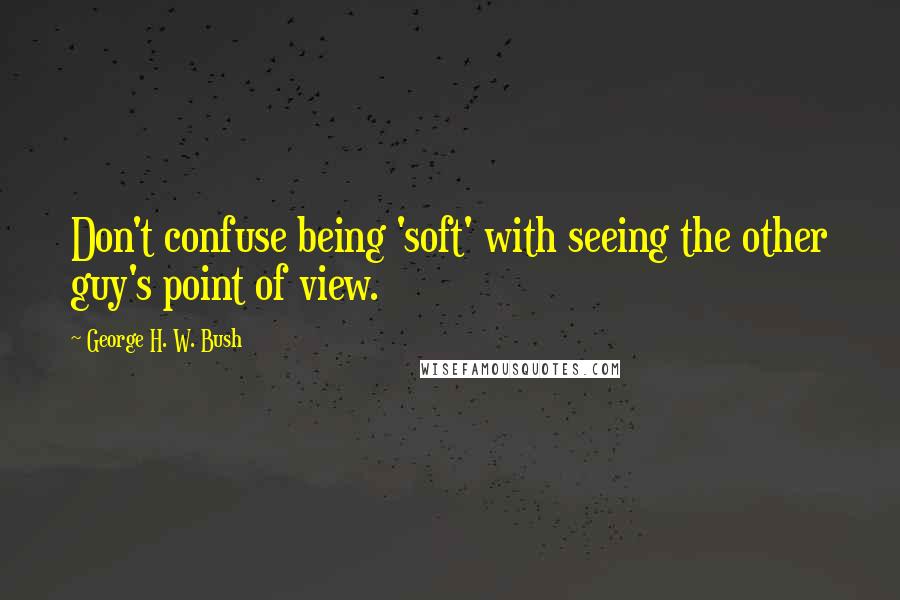 George H. W. Bush Quotes: Don't confuse being 'soft' with seeing the other guy's point of view.